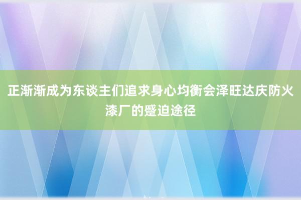 正渐渐成为东谈主们追求身心均衡会泽旺达庆防火漆厂的蹙迫途径